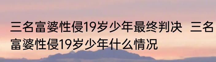 三名富婆性侵19岁少年最终判决  三名富婆性侵19岁少年什么情况