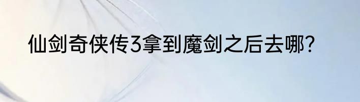 仙剑奇侠传3拿到魔剑之后去哪？