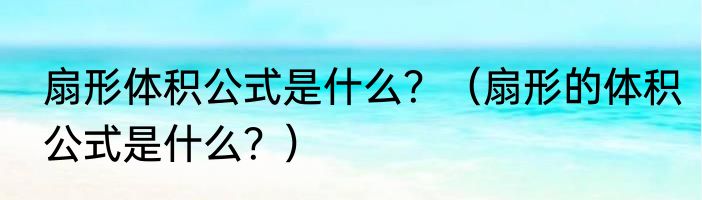 扇形体积公式是什么？（扇形的体积公式是什么？）