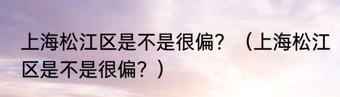 上海松江区是不是很偏？（上海松江区是不是很偏？）