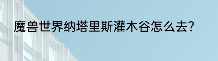 魔兽世界纳塔里斯灌木谷怎么去？