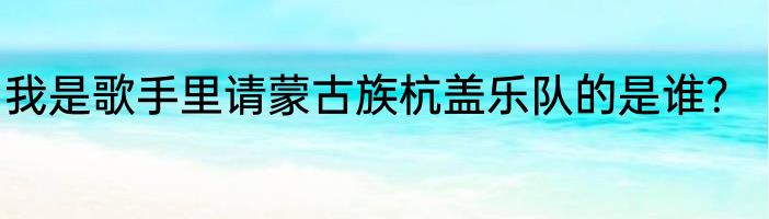 我是歌手里请蒙古族杭盖乐队的是谁？