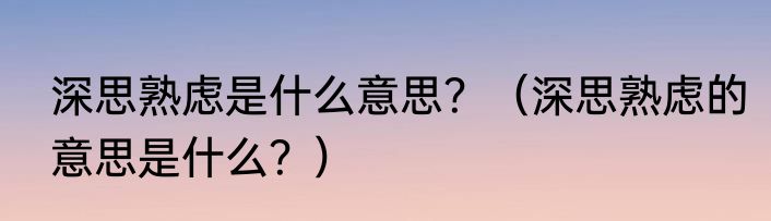 深思熟虑是什么意思？（深思熟虑的意思是什么？）