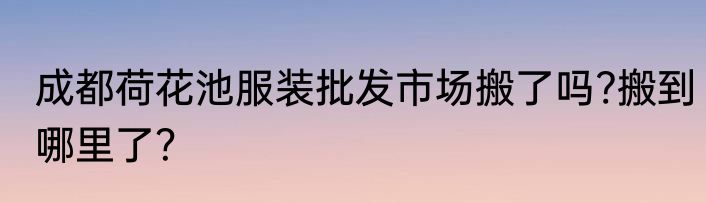 成都荷花池服装批发市场搬了吗?搬到哪里了？