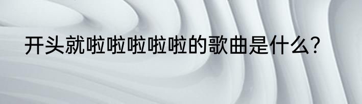 开头就啦啦啦啦啦的歌曲是什么？