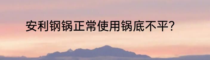 安利钢锅正常使用锅底不平？