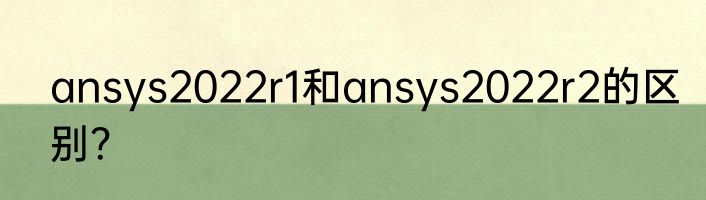 ansys2022r1和ansys2022r2的区别？