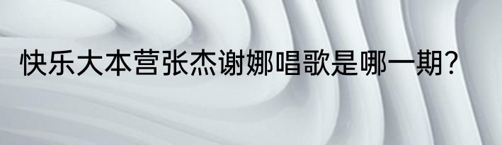 快乐大本营张杰谢娜唱歌是哪一期？