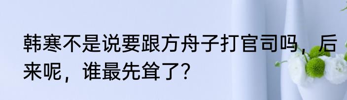 韩寒不是说要跟方舟子打官司吗，后来呢，谁最先耸了？