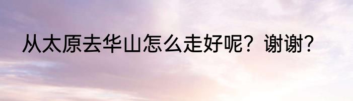 从太原去华山怎么走好呢？谢谢？