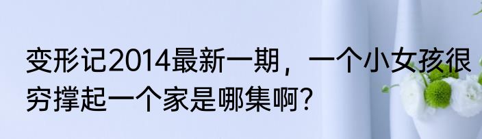 变形记2014最新一期，一个小女孩很穷撑起一个家是哪集啊？