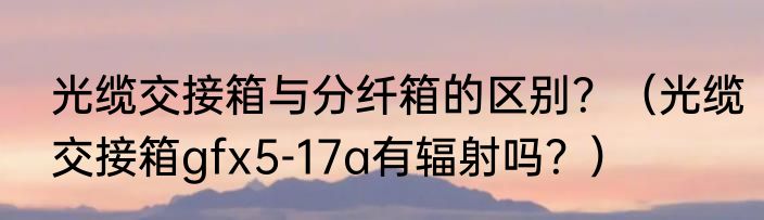 光缆交接箱与分纤箱的区别？（光缆交接箱gfx5-17a有辐射吗？）