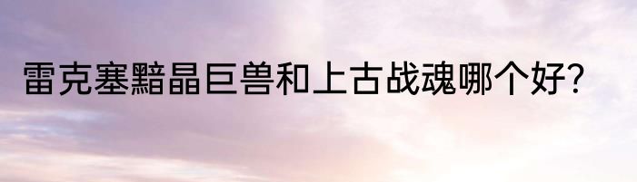 雷克塞黯晶巨兽和上古战魂哪个好？