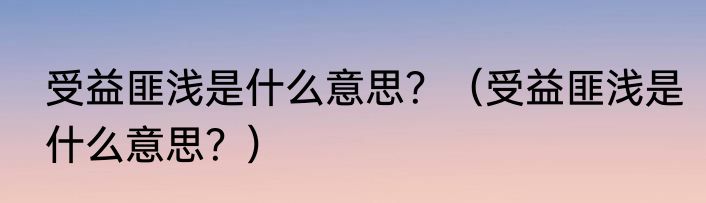 受益匪浅是什么意思？（受益匪浅是什么意思？）