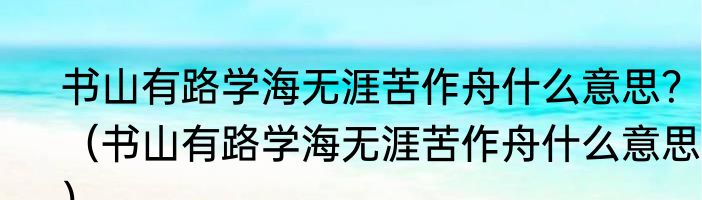 书山有路学海无涯苦作舟什么意思？（书山有路学海无涯苦作舟什么意思？）