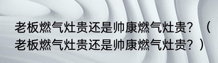 老板燃气灶贵还是帅康燃气灶贵？（老板燃气灶贵还是帅康燃气灶贵？）