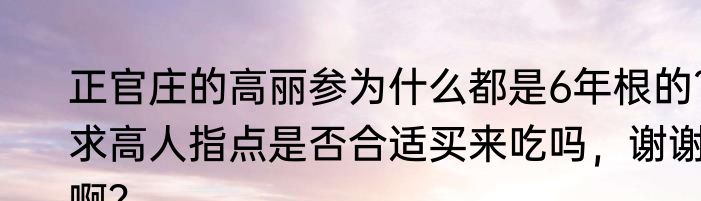 正官庄的高丽参为什么都是6年根的?求高人指点是否合适买来吃吗，谢谢啊？