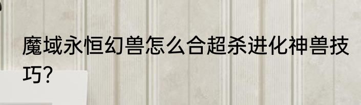 魔域永恒幻兽怎么合超杀进化神兽技巧？