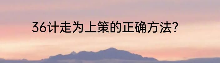 36计走为上策的正确方法？