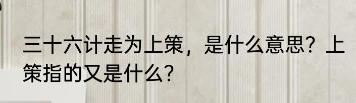 三十六计走为上策，是什么意思？上策指的又是什么？
