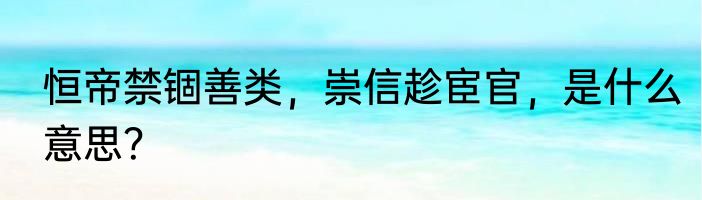 恒帝禁锢善类，崇信趁宦官，是什么意思？