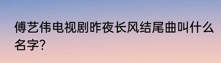 傅艺伟电视剧昨夜长风结尾曲叫什么名字？