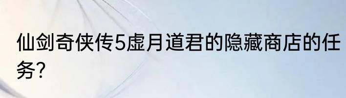 仙剑奇侠传5虚月道君的隐藏商店的任务？