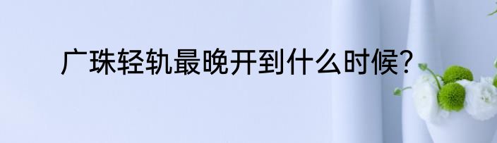 广珠轻轨最晚开到什么时候？