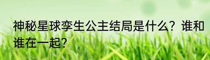 神秘星球孪生公主结局是什么？谁和谁在一起？