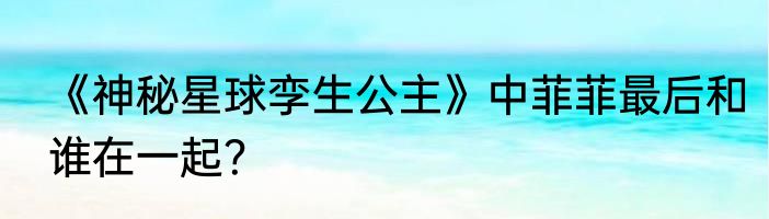 《神秘星球孪生公主》中菲菲最后和谁在一起？