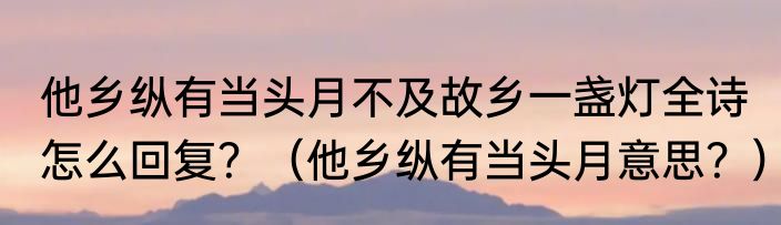 他乡纵有当头月不及故乡一盏灯全诗怎么回复？（他乡纵有当头月意思？）