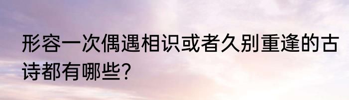 形容一次偶遇相识或者久别重逢的古诗都有哪些？