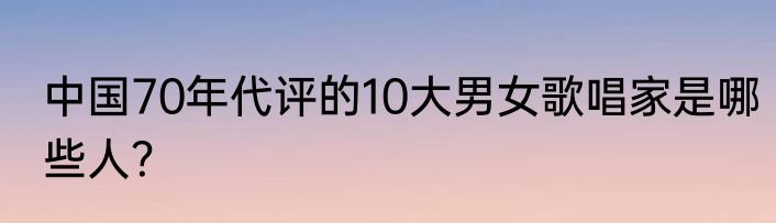中国70年代评的10大男女歌唱家是哪些人？