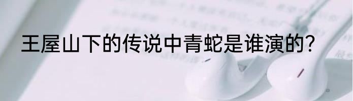 王屋山下的传说中青蛇是谁演的？