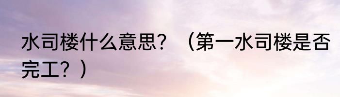 水司楼什么意思？（第一水司楼是否完工？）