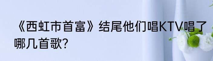 《西虹市首富》结尾他们唱KTV唱了哪几首歌？