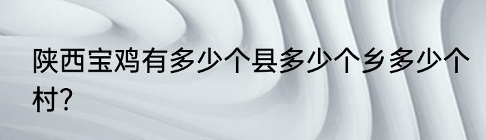 陕西宝鸡有多少个县多少个乡多少个村?