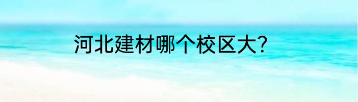 河北建材哪个校区大？