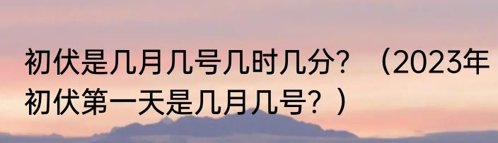 初伏是几月几号几时几分?(2023年初伏第一天是几月几号?)