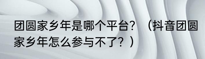 团圆家乡年是哪个平台？（抖音团圆家乡年怎么参与不了？）