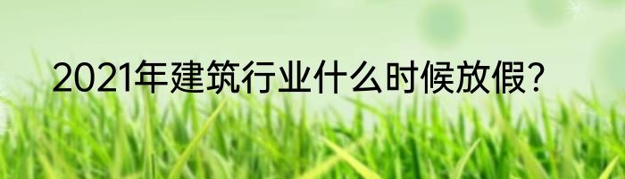 2021年建筑行业什么时候放假？
