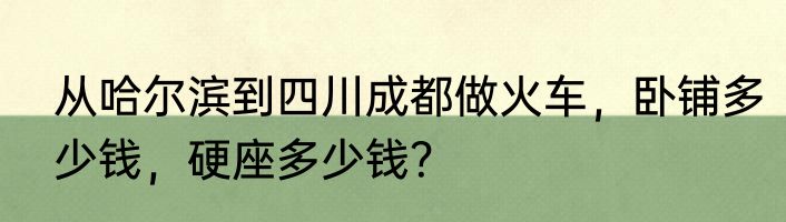 从哈尔滨到四川成都做火车，卧铺多少钱，硬座多少钱？