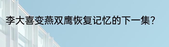李大喜变燕双鹰恢复记忆的下一集？