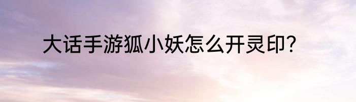 大话手游狐小妖怎么开灵印？