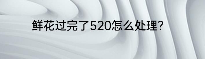 鲜花过完了520怎么处理？