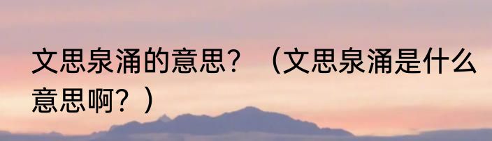 文思泉涌的意思？（文思泉涌是什么意思啊？）