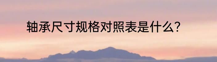 轴承尺寸规格对照表是什么？