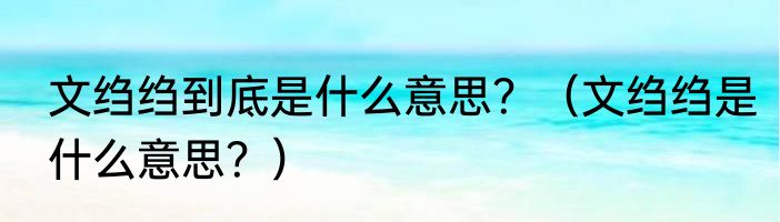 文绉绉到底是什么意思？（文绉绉是什么意思？）