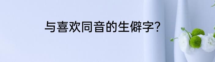 与喜欢同音的生僻字？