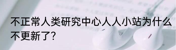不正常人类研究中心人人小站为什么不更新了？